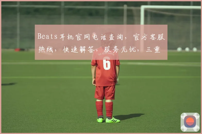 Beats耳机官网电话查询，官方客服热线，快速解答，服务无忧，三重保障，必看